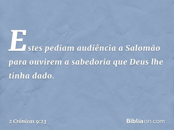 Estes pediam audiência a Salomão para ouvirem a sabedoria que Deus lhe tinha dado. -- 2 Crônicas 9:23