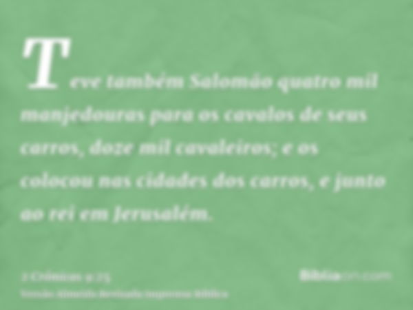 Teve também Salomão quatro mil manjedouras para os cavalos de seus carros, doze mil cavaleiros; e os colocou nas cidades dos carros, e junto ao rei em Jerusalém