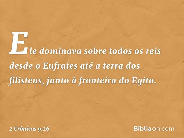 Ele dominava sobre todos os reis desde o Eufrates até a terra dos filisteus, junto à fronteira do Egito. -- 2 Crônicas 9:26