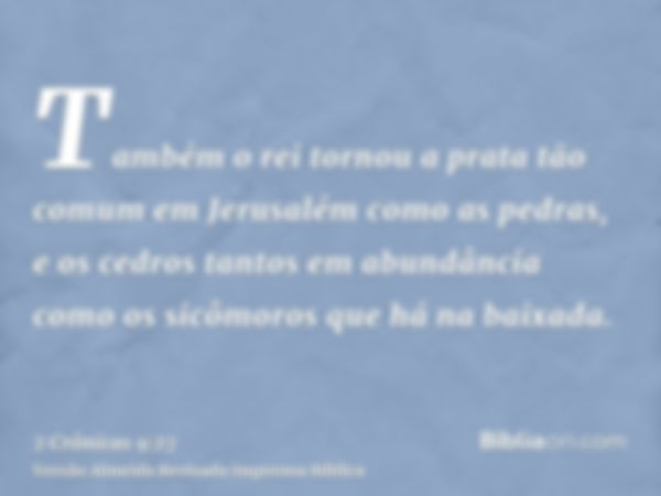 Também o rei tornou a prata tão comum em Jerusalém como as pedras, e os cedros tantos em abundância como os sicômoros que há na baixada.