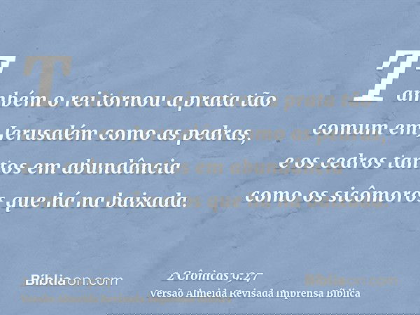 Também o rei tornou a prata tão comum em Jerusalém como as pedras, e os cedros tantos em abundância como os sicômoros que há na baixada.