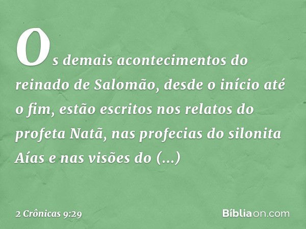 Os demais acontecimentos do reinado de Salomão, desde o início até o fim, estão escritos nos relatos do profeta Natã, nas profecias do silonita Aías e nas visõe