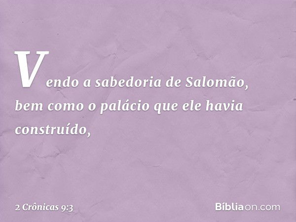 Ven­do a sabedoria de Salomão, bem como o palácio que ele havia cons­truído, -- 2 Crônicas 9:3