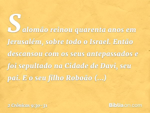 Salomão reinou quarenta anos em Jerusalém, sobre todo o Israel. Então descansou com os seus antepassados e foi sepultado na Cidade de Davi, seu pai. E o seu fil