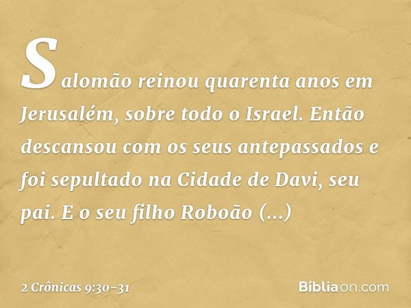 Salomão reinou quarenta anos em Jerusalém, sobre todo o Israel. Então descansou com os seus antepassados e foi sepultado na Cidade de Davi, seu pai. E o seu fil