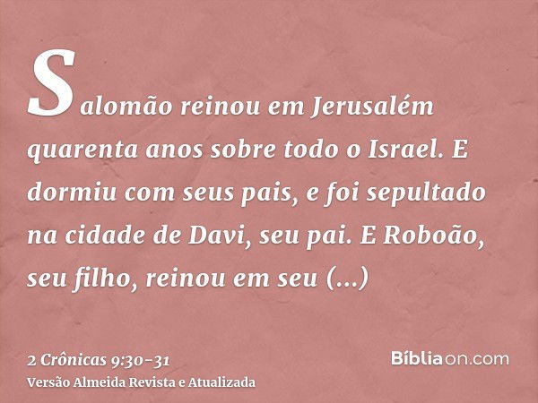 Salomão reinou em Jerusalém quarenta anos sobre todo o Israel.E dormiu com seus pais, e foi sepultado na cidade de Davi, seu pai. E Roboão, seu filho, reinou em