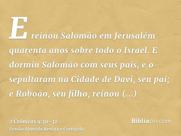 E reinou Salomão em Jerusalém quarenta anos sobre todo o Israel.E dormiu Salomão com seus pais, e o sepultaram na Cidade de Davi, seu pai; e Roboão, seu filho, 