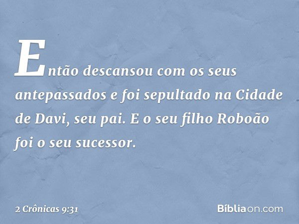 Então descansou com os seus antepassados e foi sepultado na Cidade de Davi, seu pai. E o seu filho Roboão foi o seu sucessor. -- 2 Crônicas 9:31