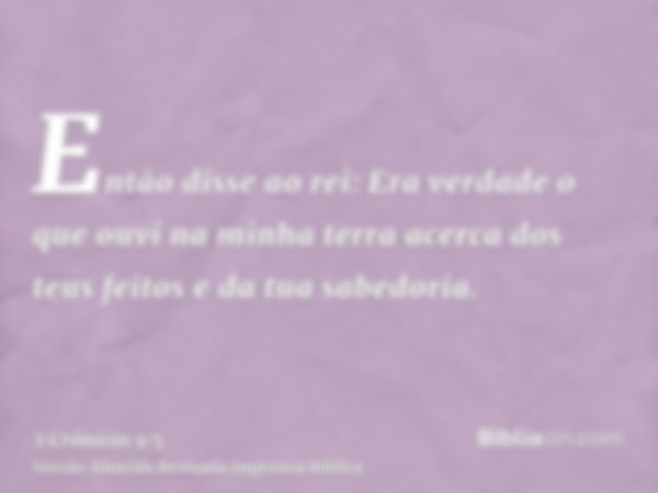 Então disse ao rei: Era verdade o que ouvi na minha terra acerca dos teus feitos e da tua sabedoria.