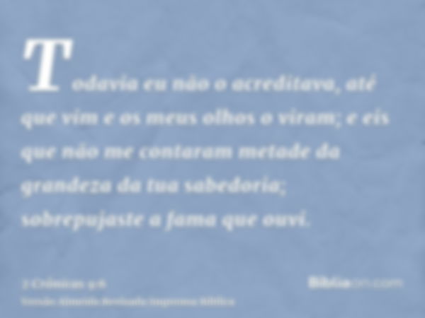 Todavia eu não o acreditava, até que vim e os meus olhos o viram; e eis que não me contaram metade da grandeza da tua sabedoria; sobrepujaste a fama que ouvi.