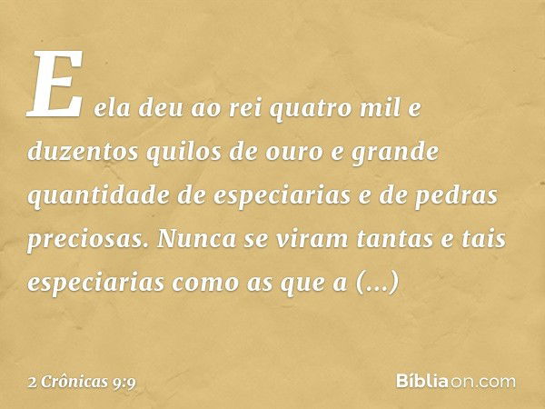 E ela deu ao rei quatro mil e duzentos quilos de ouro e grande quantidade de especiarias e de pedras preciosas. Nunca se viram tantas e tais especiarias como as