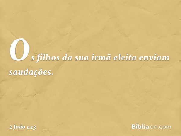 Os filhos da sua irmã eleita enviam saudações. -- 2 João 1:13