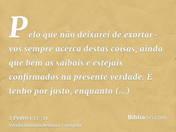 Pelo que não deixarei de exortar-vos sempre acerca destas coisas, ainda que bem as saibais e estejais confirmados na presente verdade.E tenho por justo, enquant