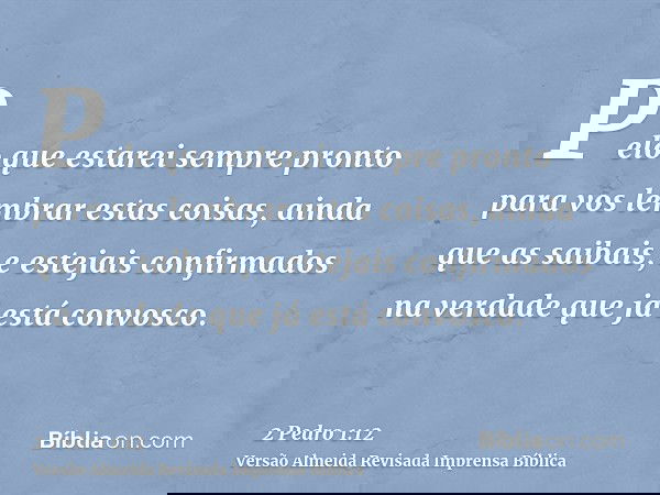 Pelo que estarei sempre pronto para vos lembrar estas coisas, ainda que as saibais, e estejais confirmados na verdade que já está convosco.