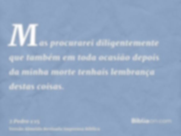 Mas procurarei diligentemente que também em toda ocasião depois da minha morte tenhais lembrança destas coisas.