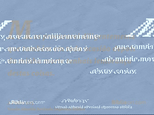 Mas procurarei diligentemente que também em toda ocasião depois da minha morte tenhais lembrança destas coisas.