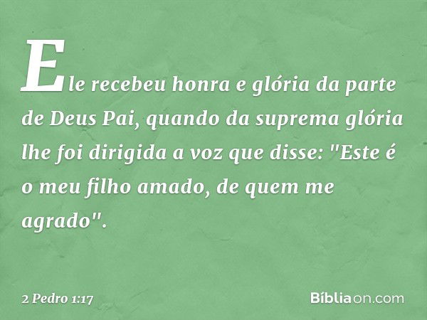 Ele recebeu honra e glória da parte de Deus Pai, quando da suprema glória lhe foi dirigida a voz que disse: "Este é o meu filho amado, de quem me agrado". -- 2 