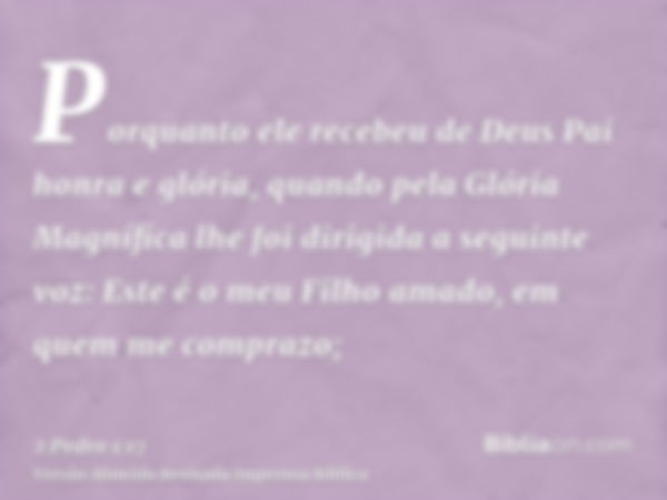 Porquanto ele recebeu de Deus Pai honra e glória, quando pela Glória Magnífica lhe foi dirigida a seguinte voz: Este é o meu Filho amado, em quem me comprazo;