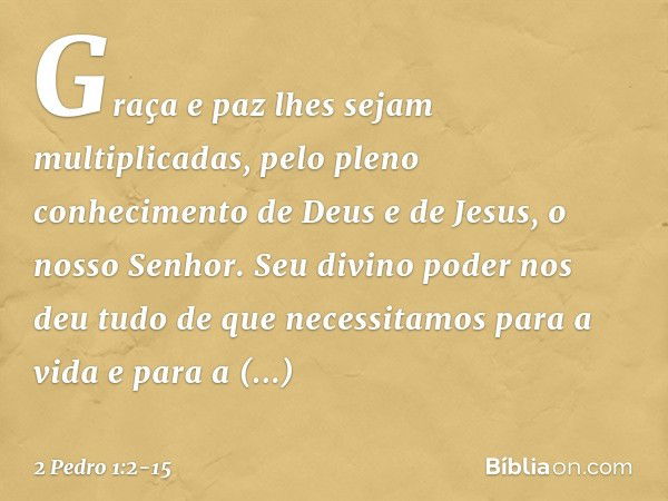 Graça e paz lhes sejam multiplicadas, pelo pleno conhecimento de Deus e de Jesus, o nosso Senhor. Seu divino poder nos deu tudo de que necessitamos para a vida 