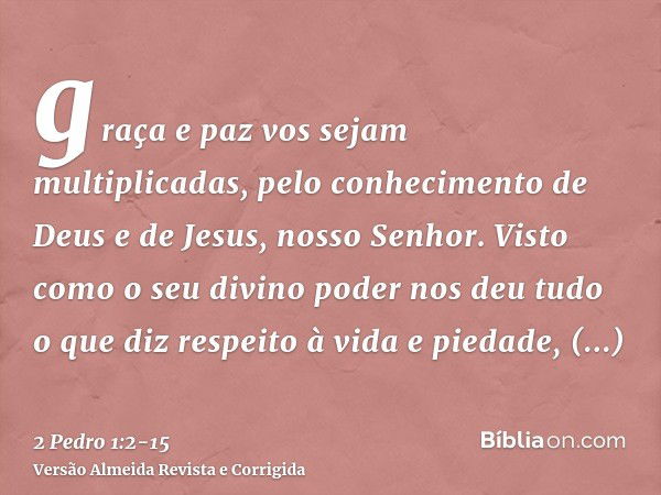 graça e paz vos sejam multiplicadas, pelo conhecimento de Deus e de Jesus, nosso Senhor.Visto como o seu divino poder nos deu tudo o que diz respeito à vida e p