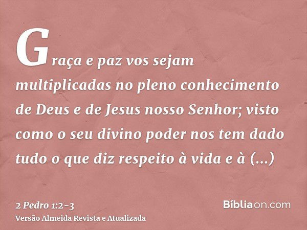 Graça e paz vos sejam multiplicadas no pleno conhecimento de Deus e de Jesus nosso Senhor;visto como o seu divino poder nos tem dado tudo o que diz respeito à v