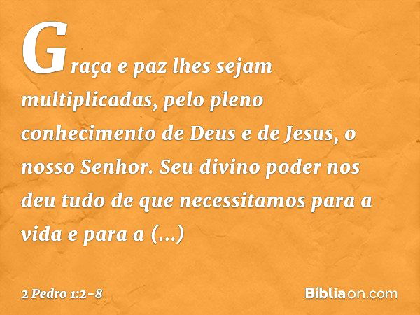 Graça e paz lhes sejam multiplicadas, pelo pleno conhecimento de Deus e de Jesus, o nosso Senhor. Seu divino poder nos deu tudo de que necessitamos para a vida 