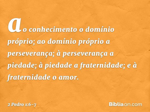 ao conhecimento o domínio próprio; ao domínio próprio a perseverança; à perseverança a piedade; à piedade a fraternidade; e à fraternidade o amor. -- 2 Pedro 1: