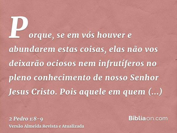 Porque, se em vós houver e abundarem estas coisas, elas não vos deixarão ociosos nem infrutíferos no pleno conhecimento de nosso Senhor Jesus Cristo.Pois aquele