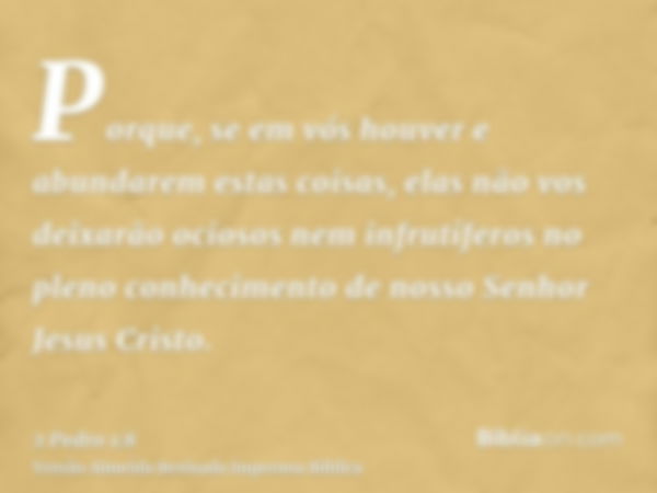 Porque, se em vós houver e abundarem estas coisas, elas não vos deixarão ociosos nem infrutíferos no pleno conhecimento de nosso Senhor Jesus Cristo.