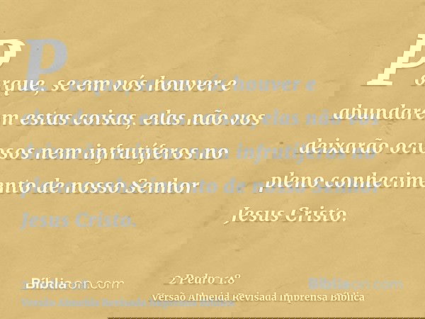 Porque, se em vós houver e abundarem estas coisas, elas não vos deixarão ociosos nem infrutíferos no pleno conhecimento de nosso Senhor Jesus Cristo.