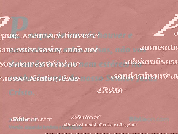 Porque, se em vós houver e aumentarem estas coisas, não vos deixarão ociosos nem estéreis no conhecimento de nosso Senhor Jesus Cristo.