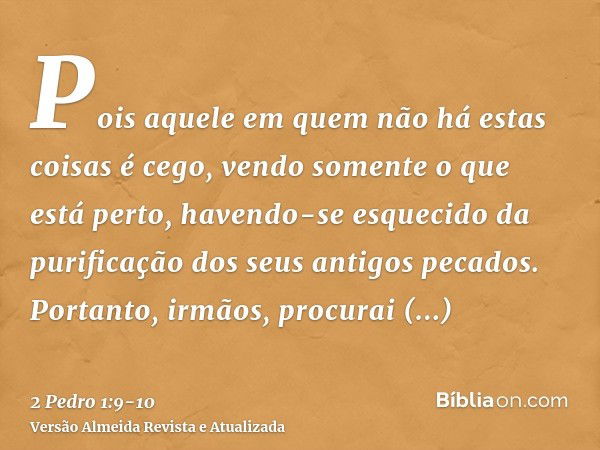 Pois aquele em quem não há estas coisas é cego, vendo somente o que está perto, havendo-se esquecido da purificação dos seus antigos pecados.Portanto, irmãos, p