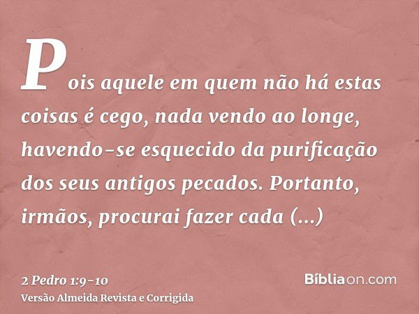 Pois aquele em quem não há estas coisas é cego, nada vendo ao longe, havendo-se esquecido da purificação dos seus antigos pecados.Portanto, irmãos, procurai faz