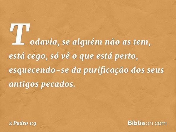 Todavia, se alguém não as tem, está cego, só vê o que está perto, esquecendo-se da purificação dos seus antigos pecados. -- 2 Pedro 1:9