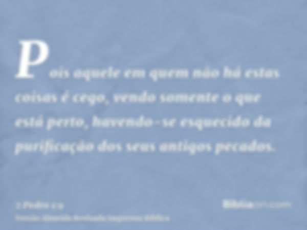 Pois aquele em quem não há estas coisas é cego, vendo somente o que está perto, havendo-se esquecido da purificação dos seus antigos pecados.