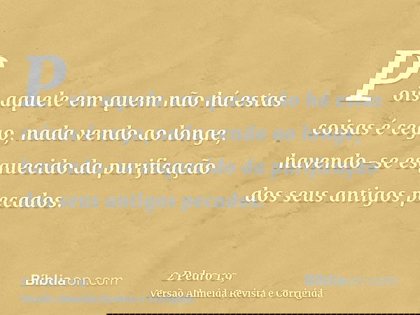 Pois aquele em quem não há estas coisas é cego, nada vendo ao longe, havendo-se esquecido da purificação dos seus antigos pecados.