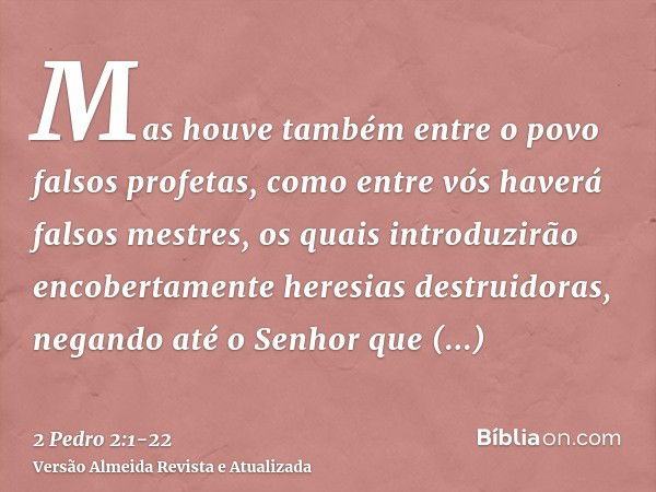 Mas houve também entre o povo falsos profetas, como entre vós haverá falsos mestres, os quais introduzirão encobertamente heresias destruidoras, negando até o S