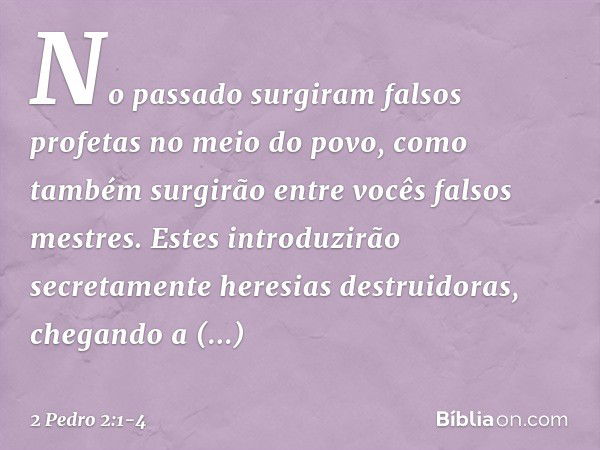 No passado surgiram falsos profetas no meio do povo, como também surgirão entre vocês falsos mestres. Estes introduzirão secretamente heresias destruidoras, che