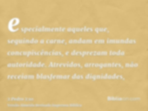 especialmente aqueles que, seguindo a carne, andam em imundas concupiscências, e desprezam toda autoridade. Atrevidos, arrogantes, não receiam blasfemar das dig