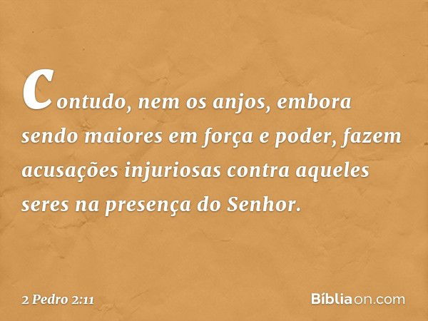 contudo, nem os anjos, embora sendo maiores em força e poder, fazem acusações injuriosas contra aqueles seres na presença do Senhor. -- 2 Pedro 2:11