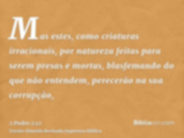 Mas estes, como criaturas irracionais, por natureza feitas para serem presas e mortas, blasfemando do que não entendem, perecerão na sua corrupção,