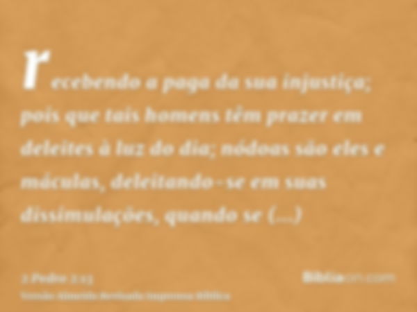 recebendo a paga da sua injustiça; pois que tais homens têm prazer em deleites à luz do dia; nódoas são eles e máculas, deleitando-se em suas dissimulações, qua