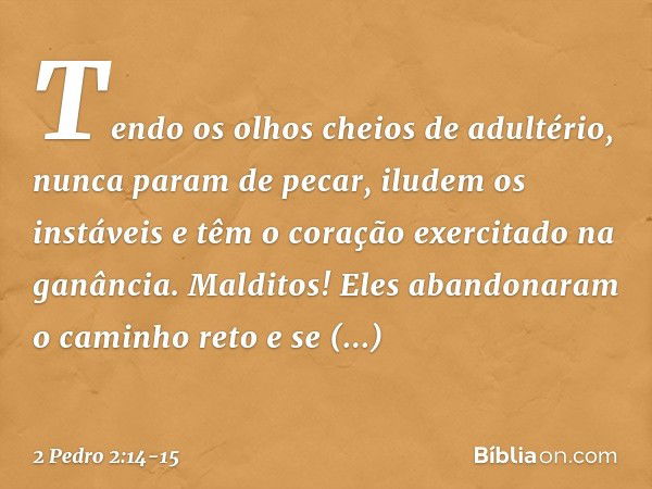 Tendo os olhos cheios de adultério, nunca param de pecar, iludem os instáveis e têm o coração exercitado na ganância. Malditos! Eles abandonaram o caminho reto 