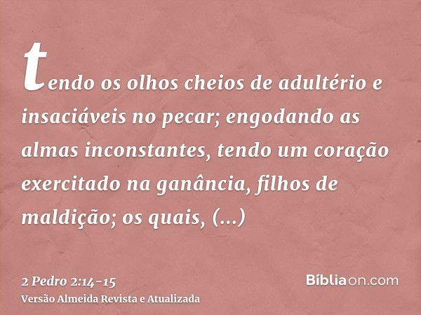 tendo os olhos cheios de adultério e insaciáveis no pecar; engodando as almas inconstantes, tendo um coração exercitado na ganância, filhos de maldição;os quais