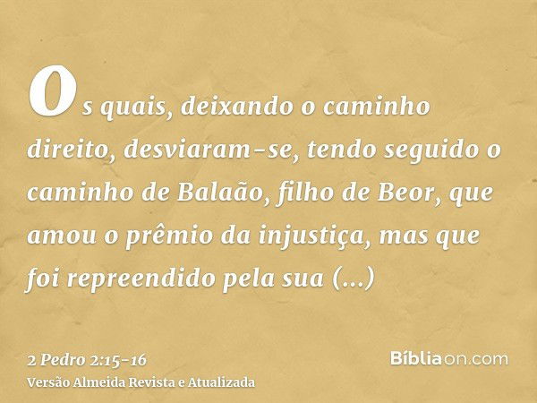 os quais, deixando o caminho direito, desviaram-se, tendo seguido o caminho de Balaão, filho de Beor, que amou o prêmio da injustiça,mas que foi repreendido pel