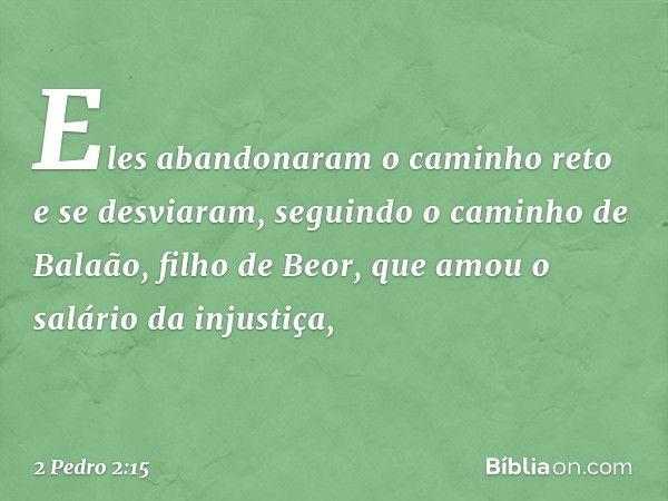 Eles abandonaram o caminho reto e se desviaram, seguindo o caminho de Balaão, filho de Beor, que amou o salário da injustiça, -- 2 Pedro 2:15