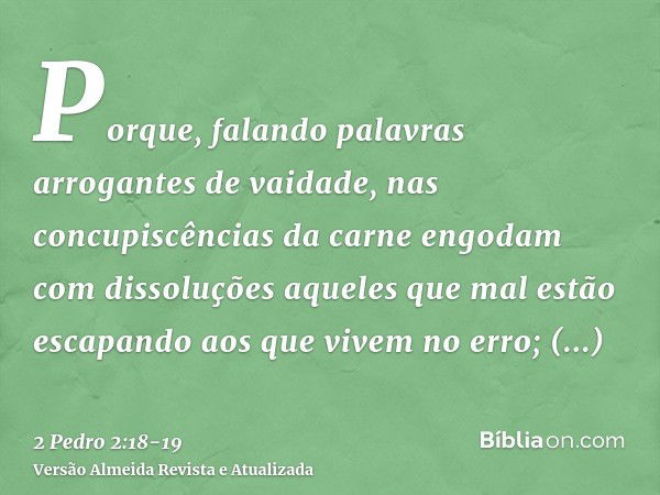 Porque, falando palavras arrogantes de vaidade, nas concupiscências da carne engodam com dissoluções aqueles que mal estão escapando aos que vivem no erro;prome