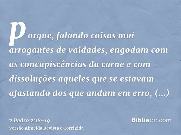 porque, falando coisas mui arrogantes de vaidades, engodam com as concupiscências da carne e com dissoluções aqueles que se estavam afastando dos que andam em e