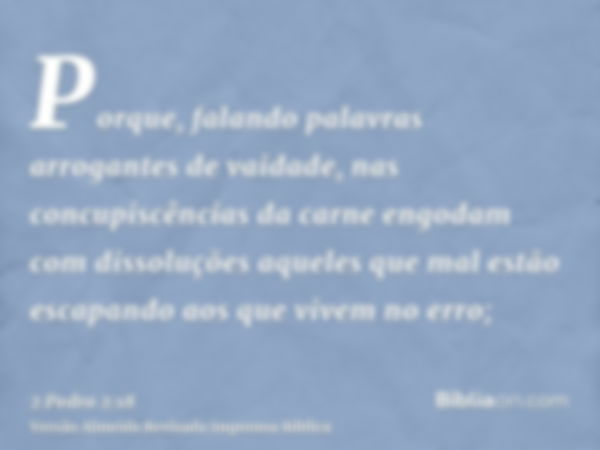 Porque, falando palavras arrogantes de vaidade, nas concupiscências da carne engodam com dissoluções aqueles que mal estão escapando aos que vivem no erro;