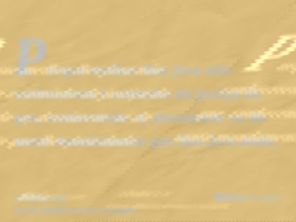 Porque melhor lhes fora não conhecerem o caminho da justiça do que, conhecendo-o, desviarem-se do santo mandamento que lhes fora dado.